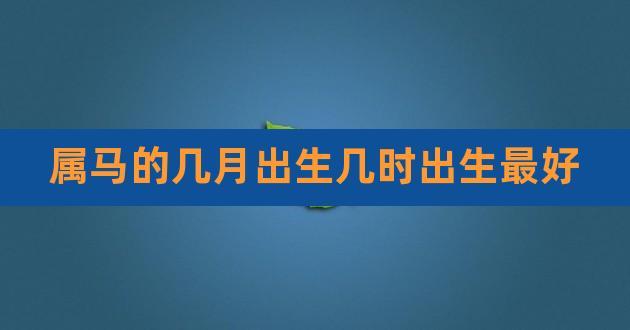 属马的几月出生几时出生最好,属马男孩什么时辰出生最好