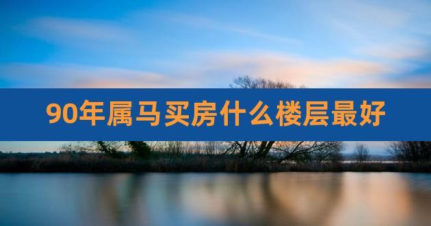 90年属马买房什么楼层最好,1990属马的买房楼层禁忌